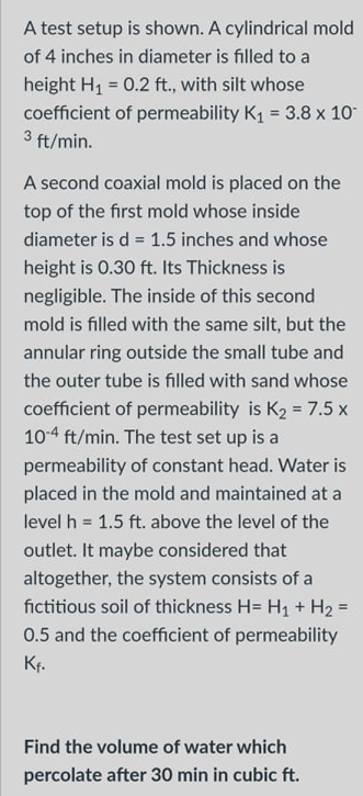 A test setup is shown. A cylindrical mold
of 4 inches in diameter is filled to a
height H1 = 0.2 ft., with silt whose
coefficient of permeability K1 = 3.8 x 10
3 ft/min.
A second coaxial mold is placed on the
top of the first mold whose inside
diameter is d = 1.5 inches and whose
%3D
height is 0.30 ft. Its Thickness is
negligible. The inside of this second
mold is filled with the same silt, but the
annular ring outside the small tube and
the outer tube is filled with sand whose
coefficient of permeability is K2 = 7.5 x
104 ft/min. The test set up is a
permeability of constant head. Water is
placed in the mold and maintained at a
level h = 1.5 ft. above the level of the
outlet. It maybe considered that
altogether, the system consists of a
fictitious soil of thickness H= H1 + H2 =
0.5 and the coefficient of permeability
Kr.
Find the volume of water which
percolate after 30 min in cubic ft.
