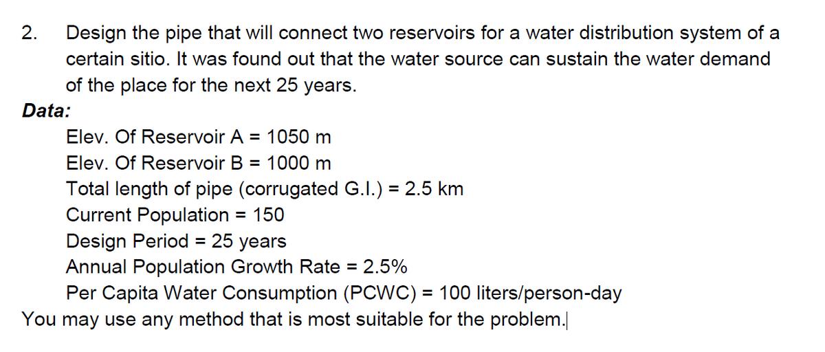 2.
Design the pipe that will connect two reservoirs for a water distribution system of a
certain sitio. It was found out that the water source can sustain the water demand
of the place for the next 25 years.
Data:
Elev. Of Reservoir A
1050 m
%D
Elev. Of Reservoir B
1000 m
Total length of pipe (corrugated G.I.) = 2.5 km
Current Population = 150
Design Period = 25 years
Annual Population Growth Rate = 2.5%
Per Capita Water Consumption (PCWC) = 100 liters/person-day
You may use any method that is most suitable for the problem.
%3D
%3D
