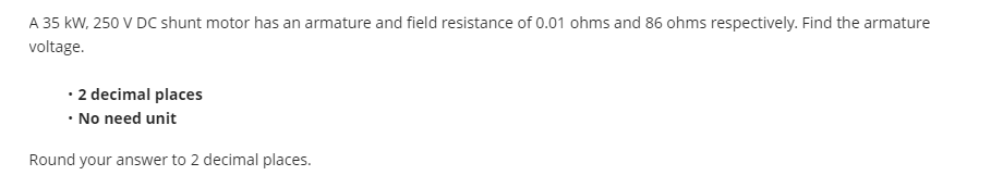 A 35 kW, 250 V DC shunt motor has an armature and field resistance of 0.01 ohms and 86 ohms respectively. Find the armature
voltage.
• 2 decimal places
• No need unit
Round your answer to 2 decimal places.
