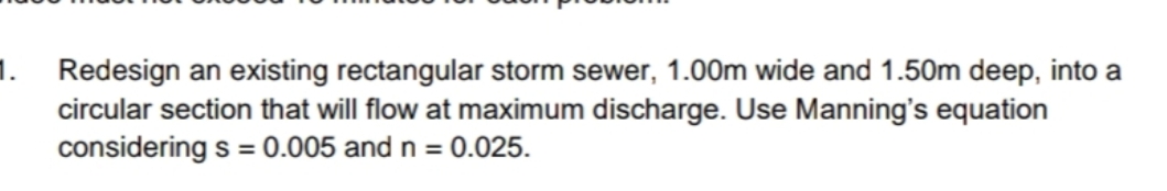 1. Redesign an existing rectangular storm sewer, 1.00m wide and 1.50m deep, into a
circular section that will flow at maximum discharge. Use Manning's equation
considering s = 0.005 and n = 0.025.
