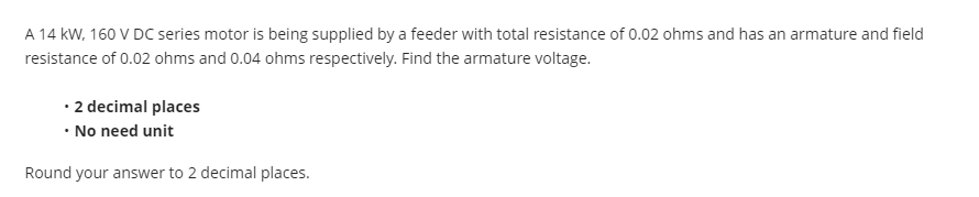 A 14 kW, 160 V DC series motor is being supplied by a feeder with total resistance of 0.02 ohms and has an armature and field
resistance of 0.02 ohms and 0.04 ohms respectively. Find the armature voltage.
• 2 decimal places
• No need unit
Round your answer to 2 decimal places.
