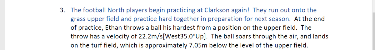 3. The football North players begin practicing at Clarkson again! They run out onto the
grass upper field and practice hard together in preparation for next season. At the end
of practice, Ethan throws a ball his hardest from a position on the upper field. The
throw has a velocity of 22.2m/s[West35.0°Up]. The ball soars through the air, and lands
on the turf field, which is approximately 7.05m below the level of the upper field.
