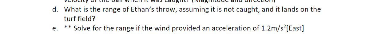 d. What is the range of Ethan's throw, assuming it is not caught, and it lands on the
turf field?
** Solve for the range if the wind provided an acceleration of 1.2m/s²[East]
е.
