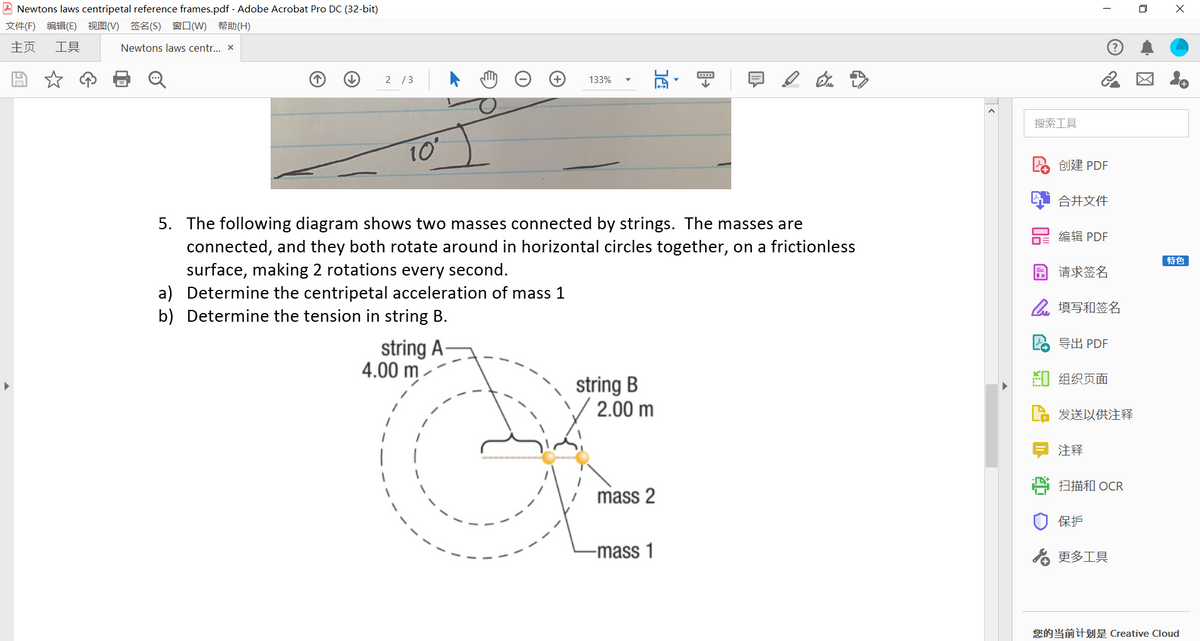 A Newtons laws centripetal reference frames.pdf - Adobe Acrobat Pro DC (32-bit)
文件(F) 编辑(E) 视图(V) 签名(S) 窗口(W) 帮助(H)
主页
工具
Newtons laws centr.. x
2 /3
133%
搜索工具
10
创建 PDF
合并文件
5. The following diagram shows two masses connected by strings. The masses are
connected, and they both rotate around in horizontal circles together, on a frictionless
编辑 PDF
[特色
surface, making 2 rotations every second.
a) Determine the centripetal acceleration of mass 1
b) Determine the tension in string B.
园请求签名
2填写和签名
2 EH PDF
string A-
4.00 m
即组织页面
string B
2.00 m
发送以供注释
注释
扫描和 OCR
mass 2
保护
-mass 1
る更多工具
您的当前计划是 Creative Cloud
