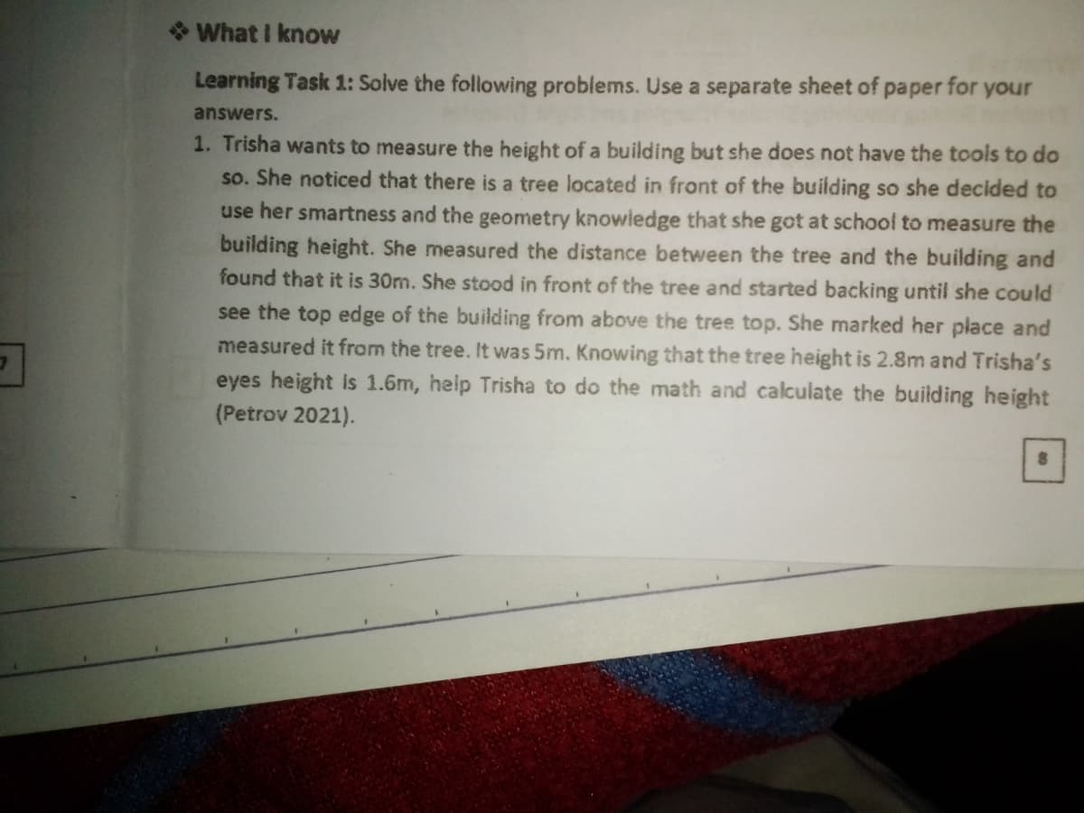 * What I know
Learning Task 1: Solve the following problems. Use a separate sheet of paper for your
answers.
1. Trisha wants to measure the height of a building but she does not have the tools to do
so. She noticed that there is a tree located in front of the building so she decided to
use her smartness and the geometry knowledge that she got at school to measure the
building height. She measured the distance between the tree and the building and
found that it is 30m. She stood in front of the tree and started backing until she could
see the top edge of the building from above the tree top. She marked her place and
measured it from the tree. It was 5m. Knowing that the tree height is 2.8m and Trisha's
eyes height is 1.6m, help Trisha to do the math and calculate the building height
(Petrov 2021).
