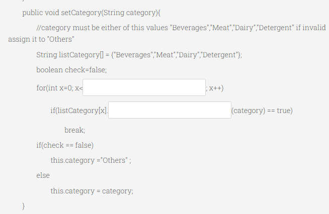 public void setCategory(String category){
//category must be either of this values "Beverages","Meat","Dairy","Detergent" if invalid
assign it to "Others"
String listCategoryl] = {"Beverages","Meat",Dairy","Detergent");
boolean check=false;
for(int x=0; x<
x++)
if(listCategory[x],
(category) == true)
break;
if(check == false)
this.category ='Others";
else
this.category = category;
%3D
}
