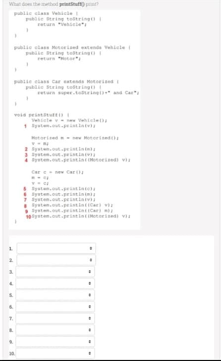 What does the method printStuff) print?
publie class Vehicle
public String tostring () I
return "Vehicle":
public class Motorized extenda Vehicle (
public String testring ()I
return "Motor";
public class Car extends Motorized I
public String tostring() I
return super.tostring ()+" and Car";
void printStutt ()
Vehicle v - new Vehicle();
1 System.out.printla(v);
Motorized - new Motorized ():
2 System.out.printintm);
3 System.out.printiniv);
4 System.out.printin( (Motorized) v);
Car e- new Car ();
5 Syatem.out.printintc);
6 System.out.printin(m) :
7 System.out.printintv) ;
8 System.out.printin( (Car) v):
9 System.out.printin((Car) m):
10 System.out.printin( (Moterized) v);
1.
2.
3.
4.
5.
6.
7.
8.
9.
10.
