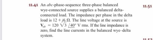 three-phase balanced
wye-connected source supplies a balanced delta-
connected load. The impedance per phase in the delta
load is 12+j6 . The line voltage at the source is
Vab= 120 V3 /40° V rms. If the line impedance is
zero, find the line currents in the balanced wye-delta
system.
11.41 An abc-phase-sequence
11.51
11.52