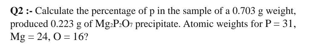 Q2 :- Calculate the percentage of p in the sample of a 0.703 g weight,
produced 0.223 g of Mg.P:O7 precipitate. Atomic weights for P = 31,
Mg = 24, O = 16?
