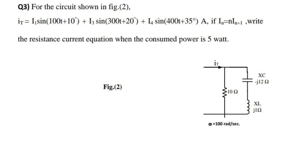 Q3) For the circuit shown in fig.(2),
iT = I,sin(100t+10') + I3 sin(300t+20') + I4 sin(400t+35°) A, if I,=nIn+1 ,write
the resistance current equation when the consumed power is 5 watt.
iT
XC
-j12 Q
Fig.(2)
S10 0
XL
jiQ
o =100 rad/sec.
