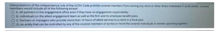 interpretations of the independence rule of the AICPA Code prohibit covered members from owning any stock or other direct investment in audit dents. Covered
members would include all of the following except
OA All partners in the engagement office even if they have no engagement responsibility.
B. Individuals on the attest engagement team as well as the firm and its employee benefit plans.
OC Partners or managers who provide more than 10 hours of attest services to a client in a fiscal year.
D. An entity that can be controlled by any of the covered members or by two or more the covered individuals or entites operatingE together.
