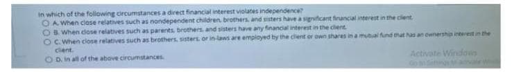 In which of the following circumstances a direct financial interest violates independence
OA When close relatives such as nondependent children. brothera, and sisters have a sgrificant financial interest in the clent.
OBWhen close relatives such as parents brothers and sisters have any financial interest in the clent
OC. When close relatives such as brothers. sisters. or in laws are employed by the client or own shares in a mutal fund tat has an ownership interest un the
client.
O D. in all of the above circumstances
Activate Windows
Go
