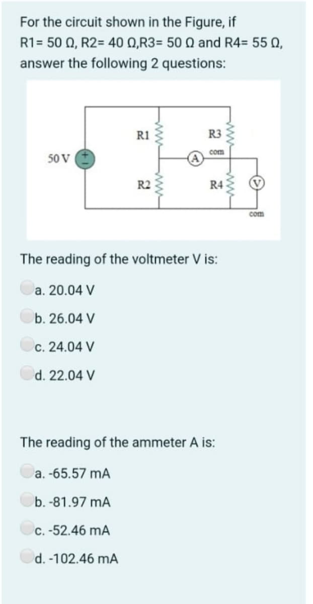 For the circuit shown in the Figure, if
R1- 50 Ω, R2 = 40 Ω,R3- 50 Ω and R4-55 Ω ,
answer the following 2 questions:
R1
R3
com
50 V
R2
R4
com
The reading of the voltmeter V is:
a. 20.04 V
b. 26.04 V
c. 24.04 V
d. 22.04 V
The reading of the ammeter A is:
a. -65.57 mA
b. -81.97 mA
C. -52.46 mA
d. -102.46 mA
ww
