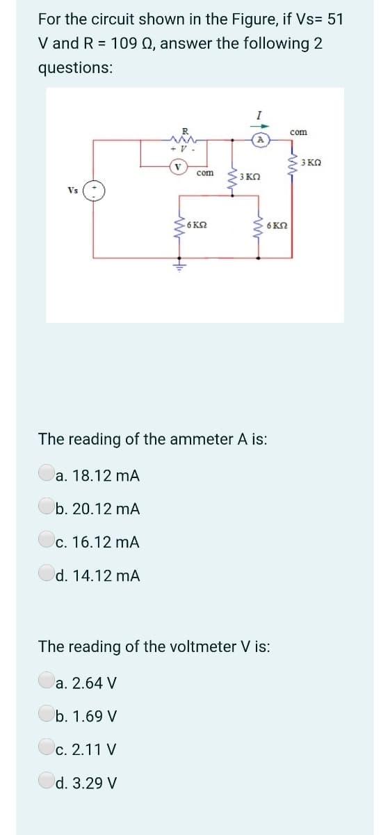 For the circuit shown in the Figure, if Vs= 51
V and R = 109 Q, answer the following 2
questions:
I
R
com
+ V -
3 KQ
com
S3 KO
S6 KQ
6 KO
The reading of the ammeter A is:
a. 18.12 mA
b. 20.12 mA
c. 16.12 mA
d. 14.12 mA
The reading of the voltmeter V is:
a. 2.64 V
b. 1.69 V
c. 2.11 V
d. 3.29 V
