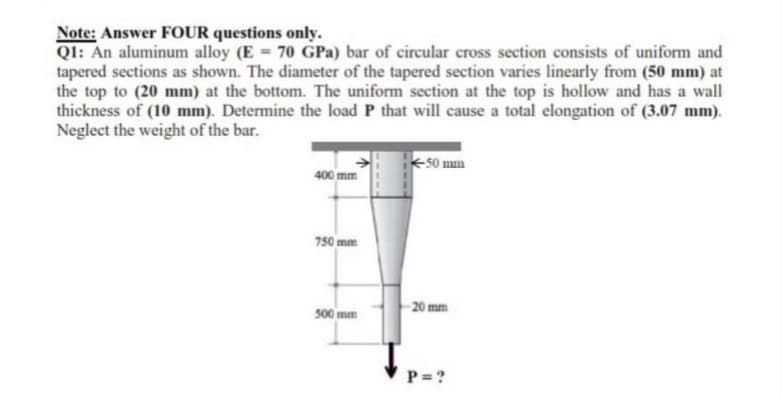 Note: Answer FOUR questions only.
QI: An aluminum alloy (E 70 GPa) bar of circular cross section consists of uniform and
tapered sections as shown. The diameter of the tapered section varies linearly from (50 mm) at
the top to (20 mm) at the bottom. The uniform section at the top is hollow and has a wall
thickness of (10 mm). Determine the load P that will cause a total elongation of (3.07 mm).
Neglect the weight of the bar.
50 mum
400 mm
750 mm
500 mm
-20 mm
P = ?
