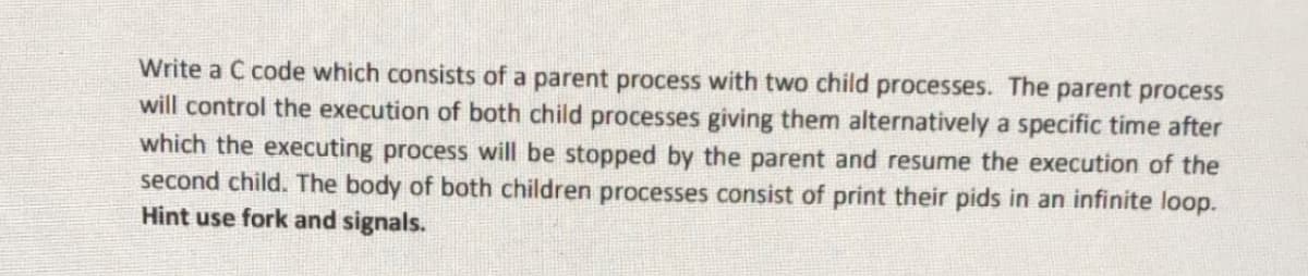 Write a C code which consists of a parent process with two child processes. The parent process
will control the execution of both child processes giving them alternatively a specific time after
which the executing process will be stopped by the parent and resume the execution of the
second child. The body of both children processes consist of print their pids in an infinite loop.
Hint use fork and signals.
