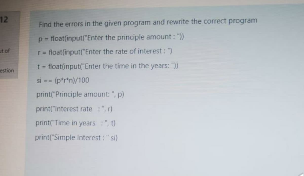 12
Find the errors in the given program and rewrite the correct program
p = float(input("Enter the principle amount:
%3D
ut of
r= float(input("Enter the rate of interest: ")
float(input("Enter the time in the years: "))
estion
SI ==
(p*r*n)/100
print("Principle amount: ", p)
print("Interest rate :", r)
print("Time in years :", t)
print("Simple Interest : "si)
