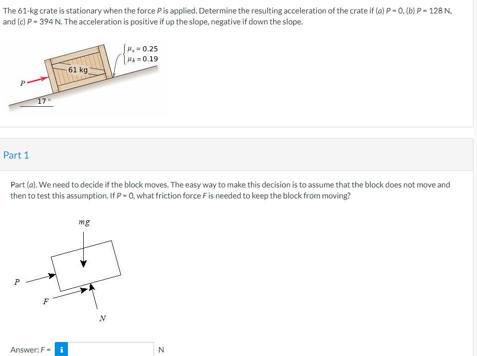 The 61-kg crate is stationary when the force Pis applied. Determine the resulting acceleration of the crate if (a) P = 0, (b) P = 128 N,
and (c) P = 394 N. The acceleration is positive if up the slope, negative if down the slope.
H, = 0.25
H = 0.19
61 kg
17°
Part 1
Part (a). We need to decide if the block moves. The easy way to make this decision is to assume that the block does not move and
then to test this assumption. If P = 0, what friction force Fis needed to keep the block from moving?
mg
F
N
Answer: F =
i
N
