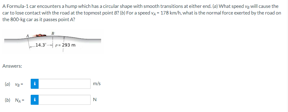 A Formula-1 car encounters a hump which has a circular shape with smooth transitions at either end. (a) What speed vg will cause the
car to lose contact with the road at the topmost point B? (b) For a speed va = 178 km/h, what is the normal force exerted by the road on
the 800-kg car as it passes point A?
B
14.3°
p= 293 m
Answers:
(a) VB=
i
m/s
(b) NA =
i
N
