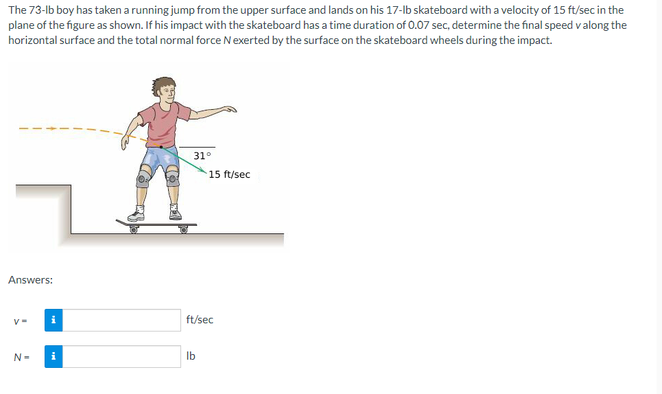 The 73-lb boy has taken a running jump from the upper surface and lands on his 17-lb skateboard with a velocity of 15 ft/sec in the
plane of the figure as shown. If his impact with the skateboard has a time duration of 0.07 sec, determine the final speed v along the
horizontal surface and the total normal force Nexerted by the surface on the skateboard wheels during the impact.
31°
15 ft/sec
Answers:
V =
i
ft/sec
N =
i
Ib
