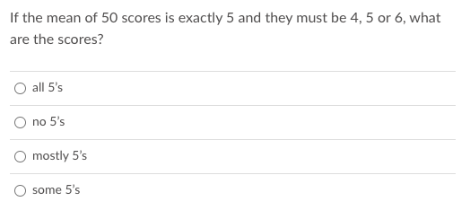 If the mean of 50 scores is exactly 5 and they must be 4, 5 or 6, what
are the scores?
O all 5's
no 5's
O mostly 5's
O some 5's
