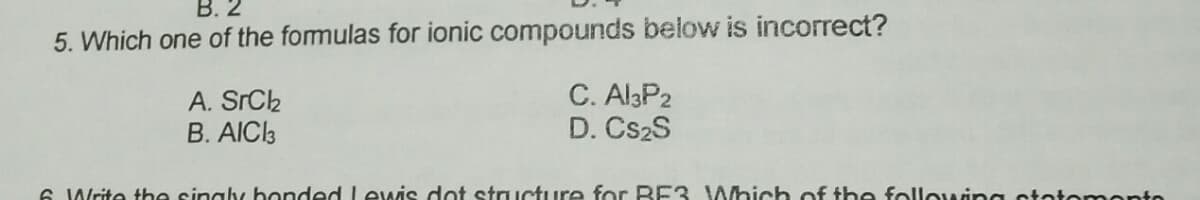 В. 2
5. Which one of the formulas for ionic compounds below is incorrect?
A. SrCk
B. AICI3
C. Al3P2
D. CS2S
6 Write the singly bonded Lewis doot structure for BE3 Which of the following state mente
