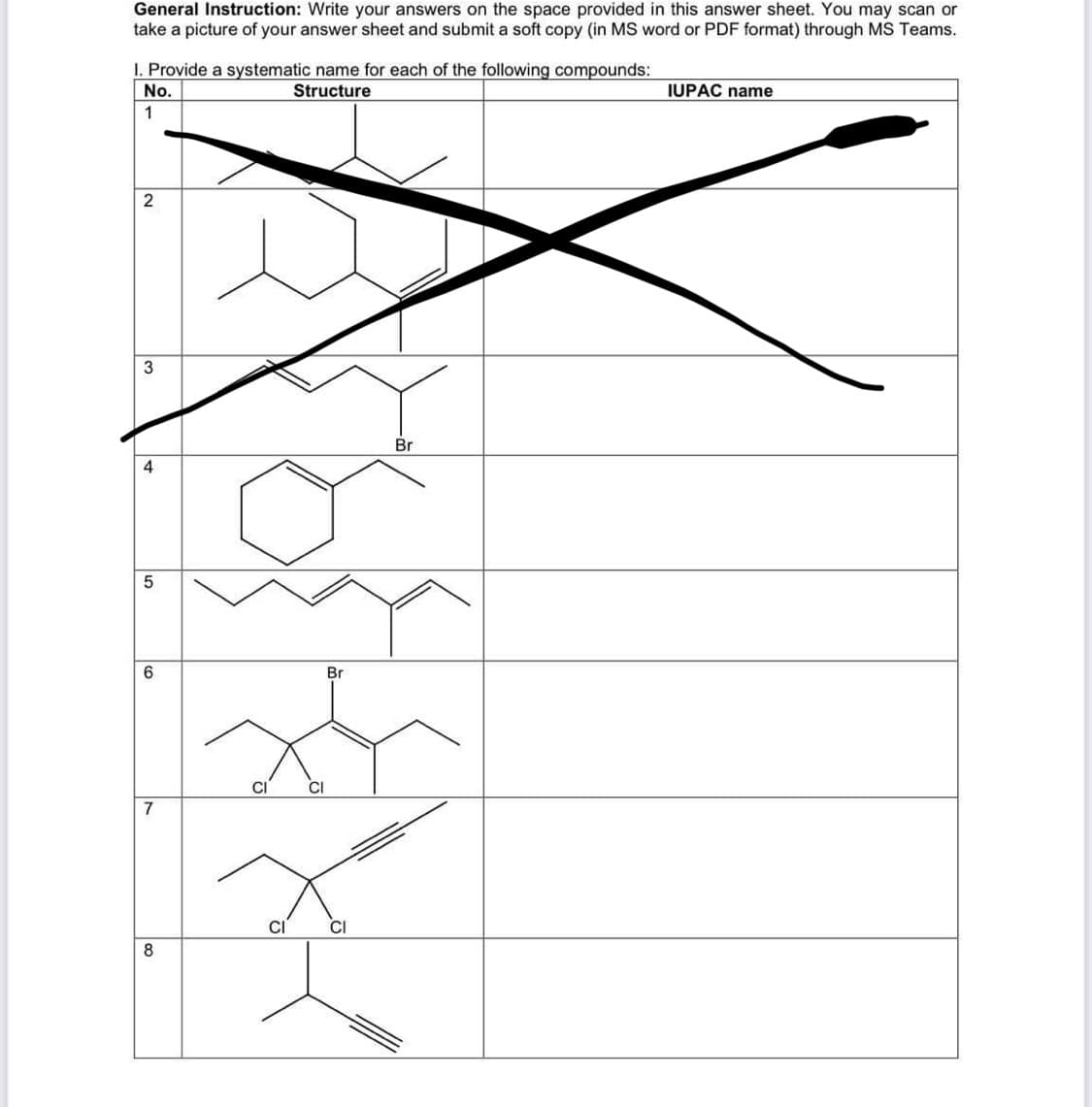 General Instruction: Write your answers on the space provided in this answer sheet. You may scan or
take a picture of your answer sheet and submit a soft copy (in MS word or PDF format) through MS Teams.
1. Provide a systematic name for each of the following compounds:
Structure
No.
1
2
3
5
6
7
8
CI
CI
CI
Br
CI
Br
IUPAC name