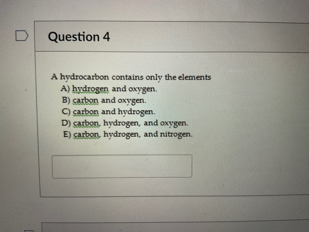 Question 4
A hydrocarbon contains only the elements
A) hydrogen and oxygen.
B) carbon and oxygen.
C) carbon and hydrogen.
D) carbon, hydrogen, and oxygen.
E) carbon, hydrogen, and nitrogen.