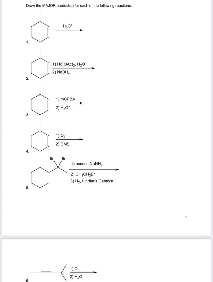 Draw the MAJOR product(s) for each of the following reactions.
1.
2.
3.
4.
5.
6.
H3O+
1) Hg(OAc)2, H₂O
2) NaBH4
Br
1) mCPBA
2) H3O+
1) 03
2) DMS
Br
1) excess NaNH,
2) CH3CH₂Br
3) H₂, Lindlar's Catalyst
1) 03
2) H₂O
1