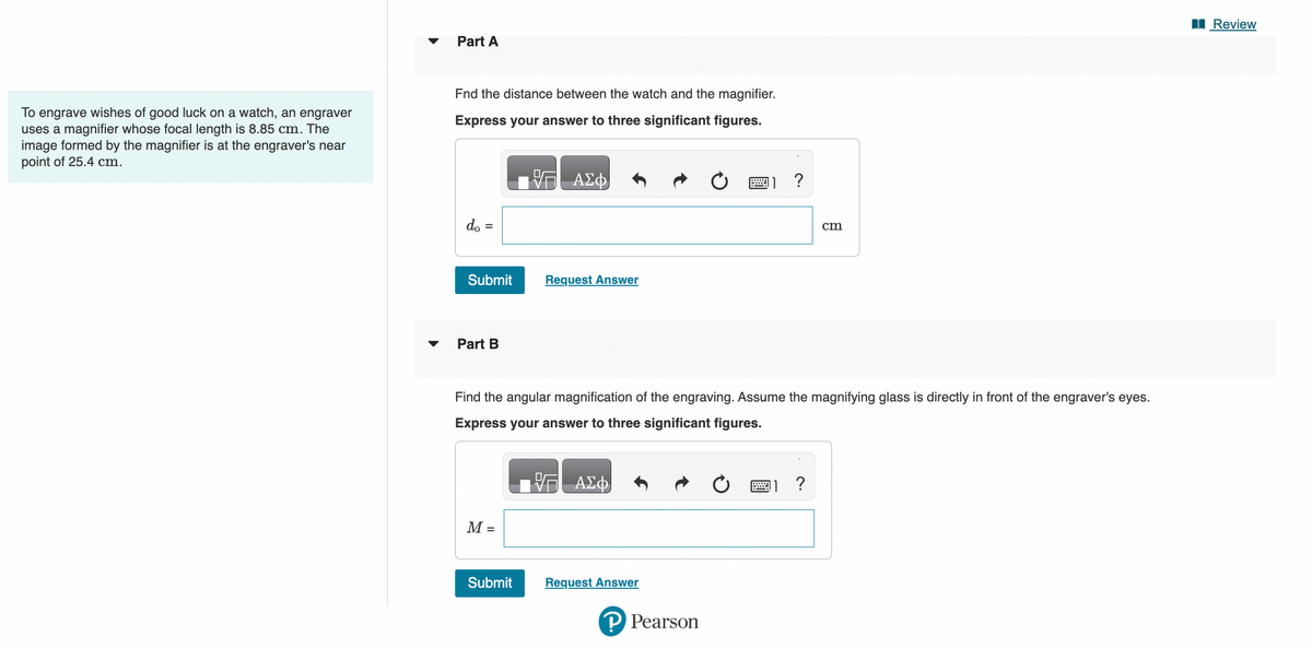 To engrave wishes of good luck on a watch, an engraver
uses a magnifier whose focal length is 8.85 cm. The
image formed by the magnifier is at the engraver's near
point of 25.4 cm.
Part A
Fnd the distance between the watch and the magnifier.
Express your answer to three significant figures.
do =
Submit
Part B
M =
ΑΣΦ
Submit
Request Answer
Find the angular magnification of the engraving. Assume the magnifying glass is directly in front of the engraver's eyes.
Express your answer to three significant figures.
ΑΣΦ
Request Answer
ww
P Pearson
?
cm
?
Review