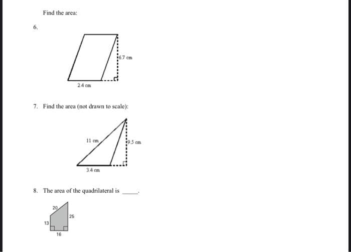 6.
Find the area:
7. Find the area (not drawn to scale):
13
20
2.4 cm
8. The area of the quadrilateral is
16
25
11 cm
3.4 cm
cm
em