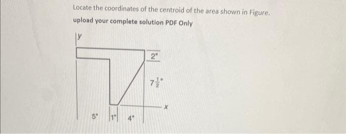 Locate the coordinates of the centroid of the area shown in Figure.
upload your complete solution PDF Only
7
5"
2"
7/"