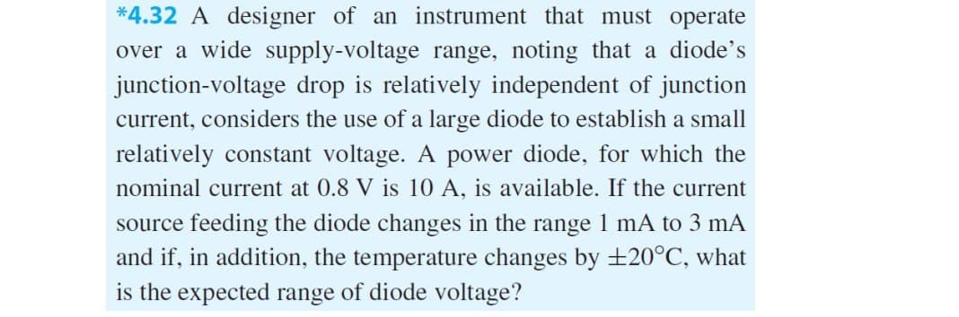 *4.32 A designer of an instrument that must operate
over a wide supply-voltage range, noting that a diode's
junction-voltage drop is relatively independent of junction
current, considers the use of a large diode to establish a small
relatively constant voltage. A power diode, for which the
nominal current at 0.8 V is 10 A, is available. If the current
source feeding the diode changes in the range 1 mA to 3 mA
and if, in addition, the temperature changes by ±20°C, what
is the expected range of diode voltage?