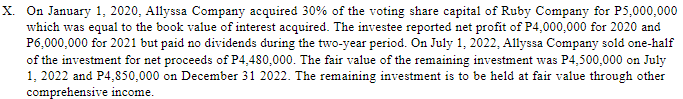 X. On January 1, 2020, Allyssa Company acquired 30% of the voting share capital of Ruby Company for P5,000,000
which was equal to the book value of interest acquired. The investee reported net profit of P4,000,000 for 2020 and
P6,000,000 for 2021 but paid no dividends during the two-year period. On July 1, 2022, Allyssa Company sold one-half
of the investment for net proceeds of P4,480,000. The fair value of the remaining investment was P4,500,000 on July
1, 2022 and P4,850,000 on December 31 2022. The remaining investment is to be held at fair value through other
comprehensive income.