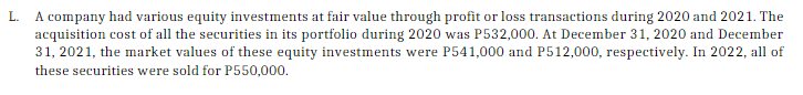 L.
A company had various equity investments at fair value through profit or loss transactions during 2020 and 2021. The
acquisition cost of all the securities in its portfolio during 2020 was P532,000. At December 31, 2020 and December
31, 2021, the market values of these equity investments were P541,000 and P512,000, respectively. In 2022, all of
these securities were sold for P550,000.