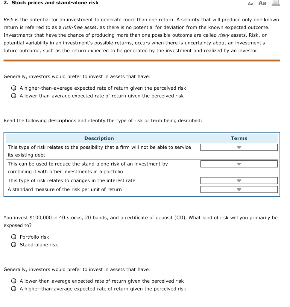 2. Stock prices and stand-alone risk
Risk is the potential for an investment to generate more than one return. A security that will produce only one known
return is referred to as a risk-free asset, as there is no potential for deviation from the known expected outcome.
Investments that have the chance of producing more than one possible outcome are called risky assets. Risk, or
potential variability in an investment's possible returns, occurs when there is uncertainty about an investment's
future outcome, such as the return expected to be generated by the investment and realized by an investor.
Generally, investors would prefer to invest in assets that have:
O A higher-than-average expected rate of return given the perceived risk
O A lower-than-average expected rate of return given the perceived risk
Read the following descriptions and identify the type of risk or term being described:
Description
This type of risk relates to the possibility that a firm will not be able to service
its existing debt
This can be used to reduce the stand-alone risk of an investment by
combining it with other investments in a portfolio
This type of risk relates to changes in the interest rate
A standard measure of the risk per unit of return
Aa Aa
O Portfolio risk
O Stand-alone risk
You invest $100,000 in 40 stocks, 20 bonds, and a certificate of deposit (CD). What kind of risk will you primarily be
exposed to?
Generally, investors would prefer to invest in assets that have:
O A lower-than-average expected rate of return given the perceived risk
O A higher-than-average expected rate of return given the perceived risk
Terms