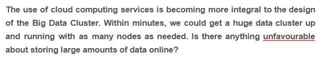 The use of cloud computing services is becoming more integral to the design
of the Big Data Cluster. Within minutes, we could get a huge data cluster up
and running with as many nodes as needed. Is there anything unfavourable
about storing large amounts of data online?