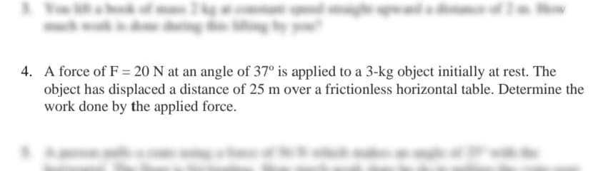 4. A force of F= 20 N at an angle of 37° is applied to a 3-kg object initially at rest. The
object has displaced a distance of 25 m over a frictionless horizontal table. Determine the
work done by the applied force.