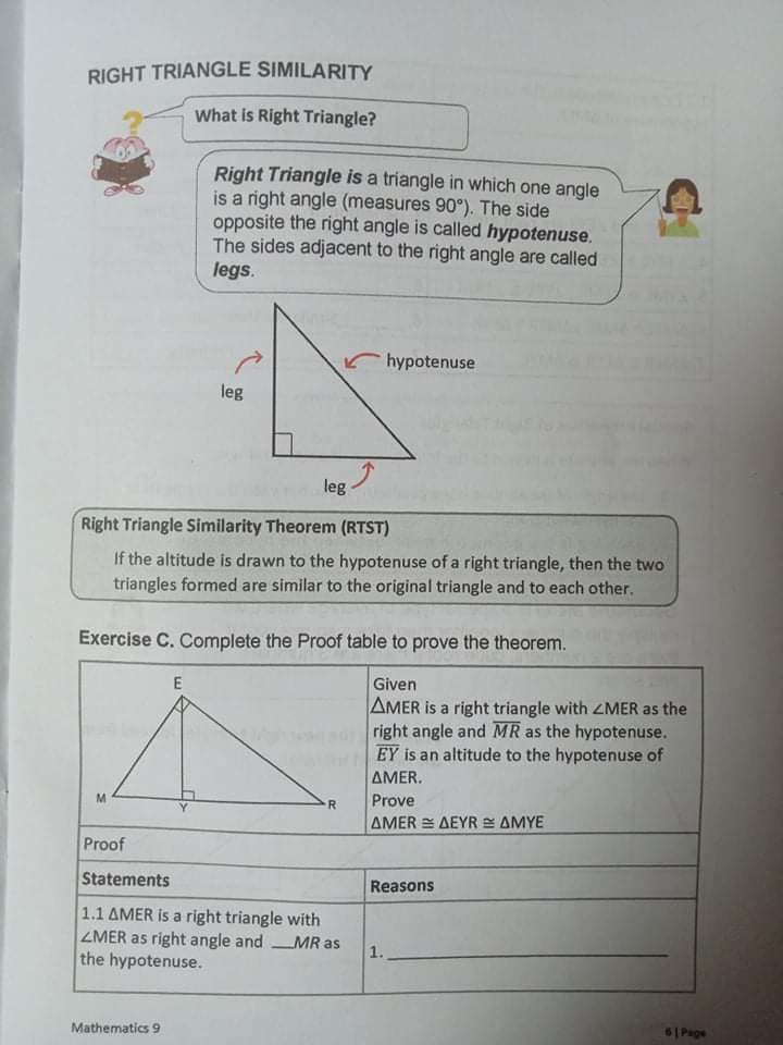 RIGHT TRIANGLE SIMILARITY
What is Right Triangle?
Right Triangle is a triangle in which one angle
is a right angle (measures 90°). The side
opposite the right angle is called hypotenuse.
The sides adjacent to the right angle are called
legs.
hypotenuse
leg
leg
Right Triangle Similarity Theorem (RTST)
If the altitude is drawn to the hypotenuse of a right triangle, then the two
triangles formed are similar to the original triangle and to each other.
Exercise C. Complete the Proof table to prove the theorem.
E
Given
AMER is a right triangle with ZMER as the
right angle and MR as the hypotenuse.
EY is an altitude to the hypotenuse of
AMER.
M
Prove
ΔΜER ΔΕΥR ΔΜΥΕ
Proof
Statements
Reasons
1.1 AMER is a right triangle with
ZMER as right angle and MR as
the hypotenuse.
1.
6| Page
Mathematics 9
