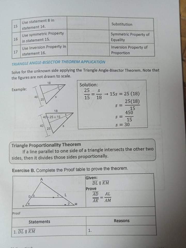 Use statement 8 in
15
statement 14.
Substitution
Use symmetric Property
16
in statement 15.
Symmetric Property of
Equality
Use Inversion Property in
17
statement 16.
Inversion Property of
Proportion
TRIANGLE ANGLE-BISECTOR THEOREM APPLICATION
Solve for the unknown side applying the Triangle Angle-Bisector Theorem. Note that
the figures are not drawn to scale.
18
Solution:
25
Example:
- 15s = 25 (18)
18
%3!
40
25
15
25(18)
15
450
18
140-25 = 15
40
25
15
s = 30
Triangle Proportionality Theorem
If a line parallel to one side of a triangle intersects the other two
sides, then it divides those sides proportionally.
Exercise B. Complete the Proof table to prove the theorem.
Given:
DL || KM
Prove
AD
AL
%3D
AK
AM
Proof
Statements
Reasons
1. DL | KM
1.
