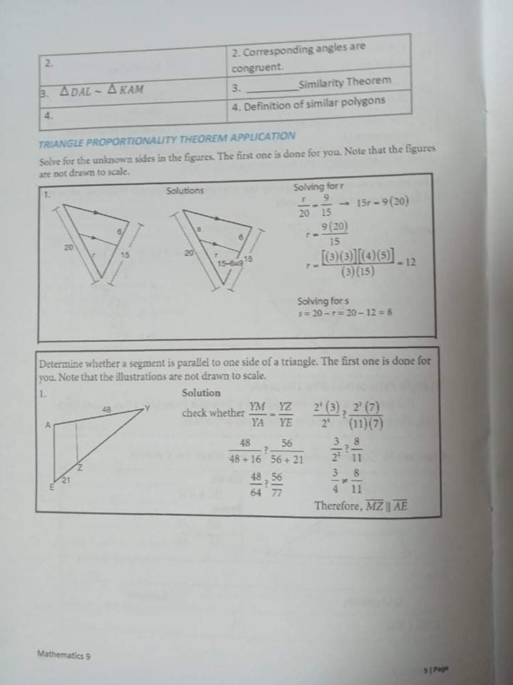 2. Corresponding angles are
2.
congruent.
3. ADAL - A KAM
Similarity Theorem
3.
4. Definition of similar polygons
4.
TRIANGLE PROPORTIONALITY THEOREM APPLICATION
Solve for the unknown sides in the figures. The first one is done for you. Note that the figures
are not drawn to scale.
Solutions
Solving for r
15r - 9(20)
20 15
9(20)
20
15
15
15-15
(3)(15)
Solving for s
s= 20 -r= 20-12 =8
Determine whether a segment is parallel to one side of a triangle. The first one is done for
you Note that the illustrations are not drawn to scale.
1.
Solution
2 (3), 2 (7)
(11)(7)
48
YM YZ
check whether
YA
YE
2"
48
56
48+ 16 56 + 21
2 11
43, 56
64 77
3 8
4 11
Therefore, MZ || AE
Mathematics 9
S| Poge
'm,
