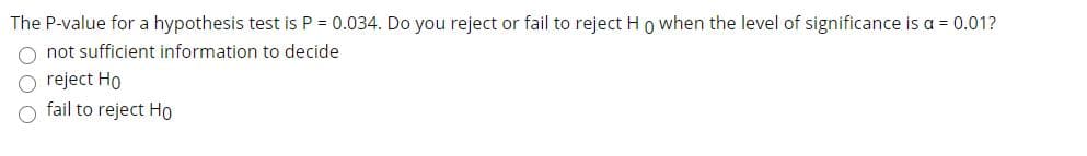 The P-value for a hypothesis test is P = 0.034. Do you reject or fail to reject Ho when the level of significance is a = 0.01?
not sufficient information to decide
O reject Ho
fail to reject Ho
