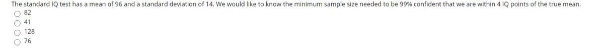 The standard IQ test has a mean of 96 and a standard deviation of 14. We would like to know the minimum sample size needed to be 99% confident that we are within 4 IQ points of the true mean.
O 82
O 41
O 128
O 76
