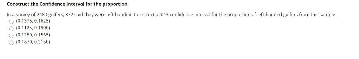 Construct the Confidence Interval for the proportion.
In a survey of 2480 golfers, 372 said they were left-handed. Construct a 92% confidence interval for the proportion of left-handed golfers from this sample.
O (0.1375, 0.1625)
O (0.1125, 0.1900)
O (0.1250, 0.1565)
(0.1870, 0.2150)
