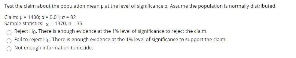 Test the claim about the population mean u at the level of significance a. Assume the population is normally distributed.
Claim: µ = 1400; a = 0.01; o = 82
Sample statistics: x = 1370, n = 35
O Reject Ho. There is enough evidence at the 1% level of significance to reject the claim.
Fail to reject Ho. There is enough evidence at the 1% level of significance to support the claim.
O Not enough information to decide.
