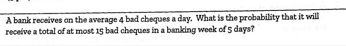 A bank receives on the average 4 bad cheques a day. What is the probability that it will
receive a total of at most 15 bad cheques in a banking week of 5 days?