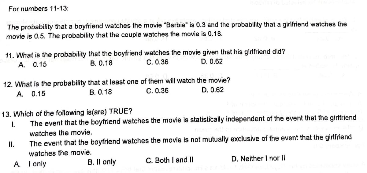 For numbers 11-13:
The probability that a boyfriend watches the movie "Barbie" is 0.3 and the probability that a girlfriend watches the
movie is 0.5. The probability that the couple watches the movie is 0.18.
11. What is the probability that the boyfriend watches the movie given that his girlfriend did?
A. 0.15
B. 0.18
C. 0.36
D. 0.62
12. What is the probability that at least one of them will watch the movie?
A. 0.15
B. 0.18
C. 0.36
D. 0.62
13. Which of the following is(are) TRUE?
I.
The event that the boyfriend watches the movie is statistically independent of the event that the girlfriend
watches the movie.
The event that the boyfriend watches the movie is not mutually exclusive of the event that the girlfriend
watches the movie.
A. I only
B. II only
II.
C. Both I and II
D. Neither I nor II