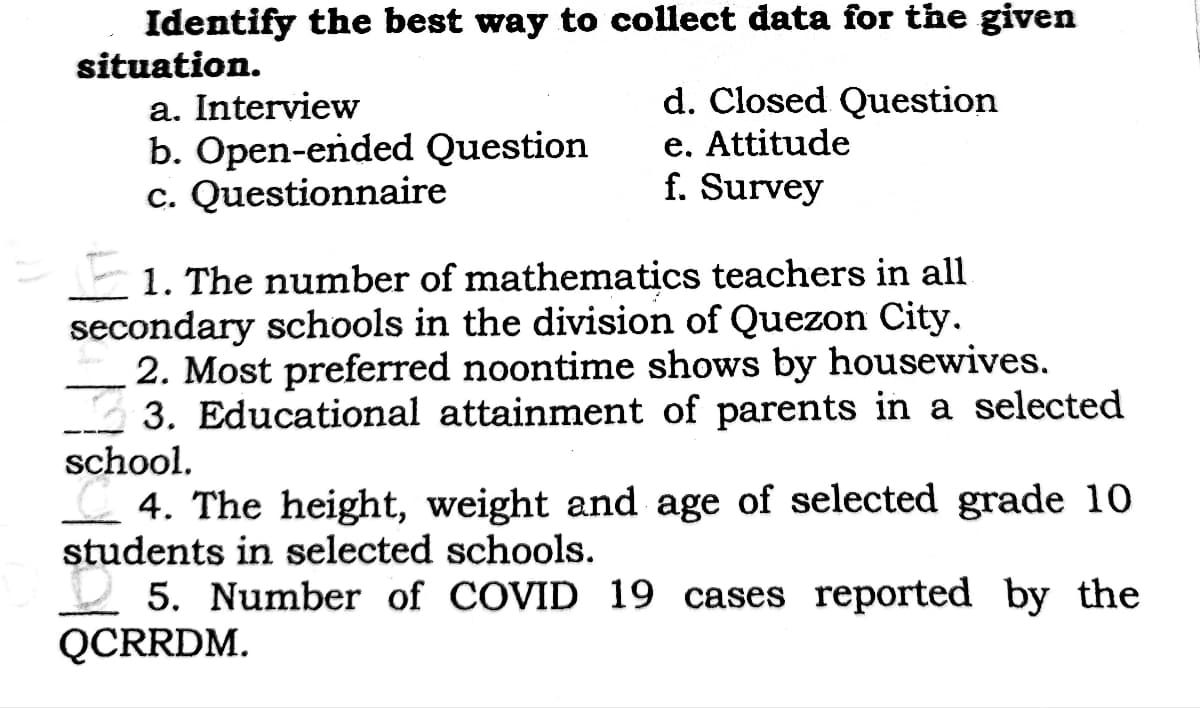 Identify the best way to collect data for the given
situation.
a. Interview
b. Open-ended Question
c. Questionnaire
d. Closed Question
e. Attitude
f. Survey
1. The number of mathematics teachers in all
secondary schools in the division of Quezon City.
2. Most preferred noontime shows by housewives.
3. Educational attainment of parents in a selected
school.
4. The height, weight and age of selected grade 10
students in selected schools.
5. Number of COVID 19 cases reported by the
QCRRDM.