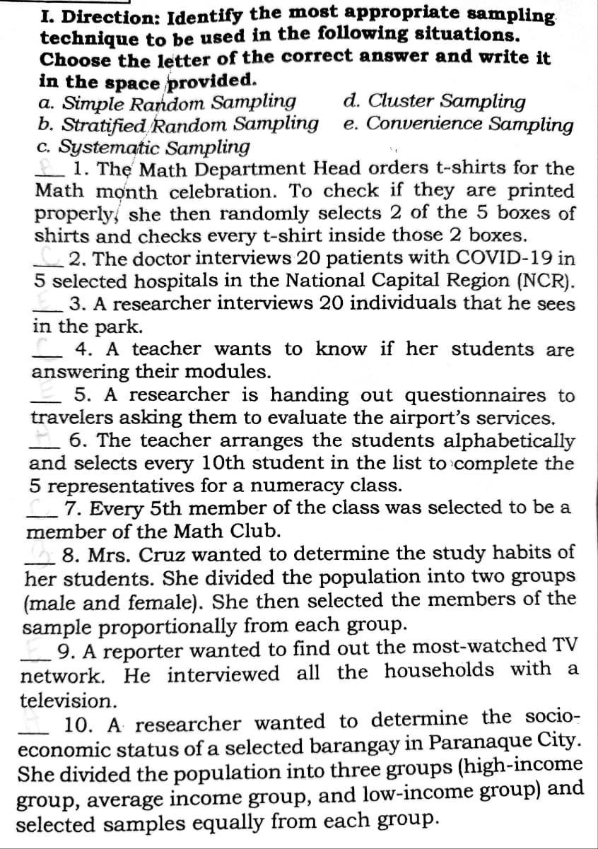 I. Direction: Identify the most appropriate sampling
technique to be used in the following situations.
Choose the letter of the correct answer and write it
in the space provided.
a. Simple Random Sampling
b. Stratified Random Sampling
c. Systematic Sampling
1. The Math Department Head orders t-shirts for the
Math month celebration. To check if they are printed
properly she then randomly selects 2 of the 5 boxes of
shirts and checks every t-shirt inside those 2 boxes.
2. The doctor interviews 20 patients with COVID-19 in
5 selected hospitals in the National Capital Region (NCR).
3. A researcher interviews 20 individuals that he sees
in the park.
4. A teacher wants to know if her students are
answering their modules.
5. A researcher is handing out questionnaires to
travelers asking them to evaluate the airport's services.
6. The teacher arranges the students alphabetically
and selects every 10th student in the list to complete the
5 representatives for a numeracy class.
7. Every 5th member of the class was selected to be a
member of the Math Club.
8. Mrs. Cruz wanted to determine the study habits of
her students. She divided the population into two groups
(male and female). She then selected the members of the
sample proportionally from each group.
9. A reporter wanted to find out the most-watched TV
network. He interviewed all the households with a
television.
d. Cluster Sampling
e. Convenience Sampling
10. A researcher wanted to determine the socio-
economic status of a selected barangay in Paranaque City.
She divided the population into three groups (high-income
group, average income group, and low-income group) and
selected samples equally from each group.