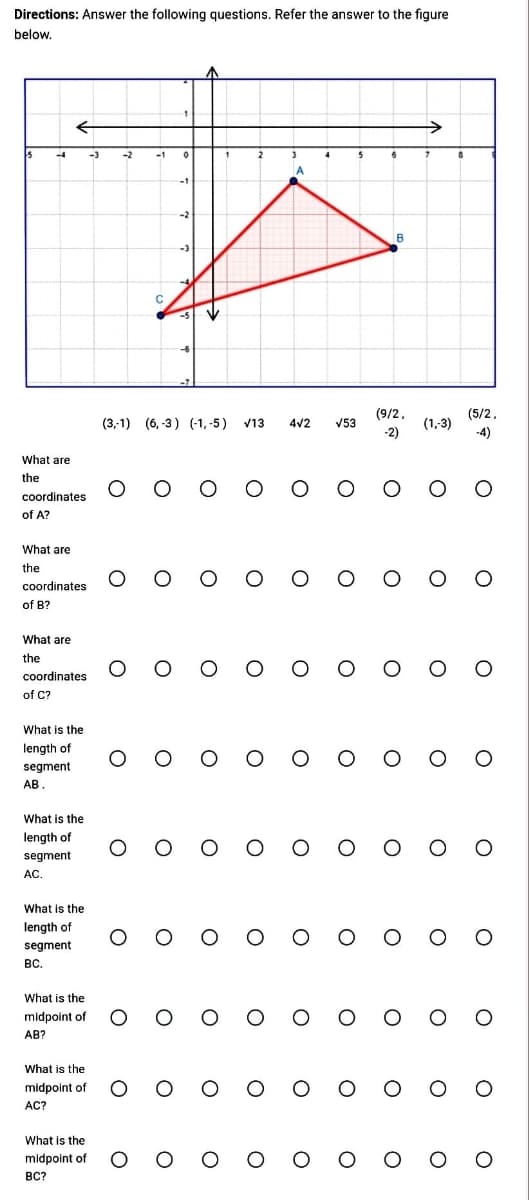 Directions: Answer the following questions. Refer the answer to the figure
below.
-4
What are
the
coordinates
of A?
What are
the
←
coordinates
of B?
What are
the
coordinates
of C?
What is the
length of
segment
AB.
What is the
length of
segment
AC.
What is the
length of
segment.
BC.
What is the
midpoint of
AB?
-3
What is
midpoint of
AC?
midpoint of
ВС?
-2
-1
C
2
A
(3,-1) (6,-3) (-1,-5) V13 4√2 √53
6
В
(9/2,
-2)
,
(1,-3)
оооооооо
8
оооооооо 0
(5/2,
-4)
оооооооо
0
ооооооооо
ооооооооо
ооооооооо
ооооооооо
ооооооооо
ооооооооо